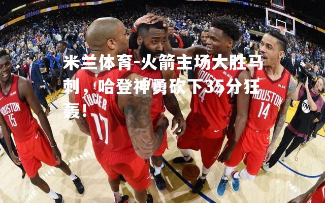 米兰体育-火箭主场大胜马刺，哈登神勇砍下35分狂轰！