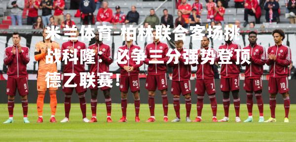 米兰体育-柏林联合客场挑战科隆：必争三分强势登顶德乙联赛！