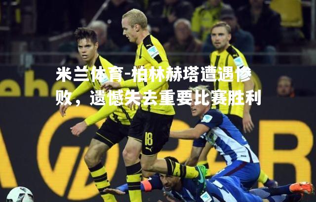 米兰体育-柏林赫塔遭遇惨败，遗憾失去重要比赛胜利
