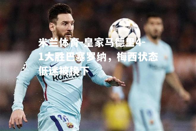 米兰体育-皇家马德里4-1大胜巴塞罗纳，梅西状态低迷被换下