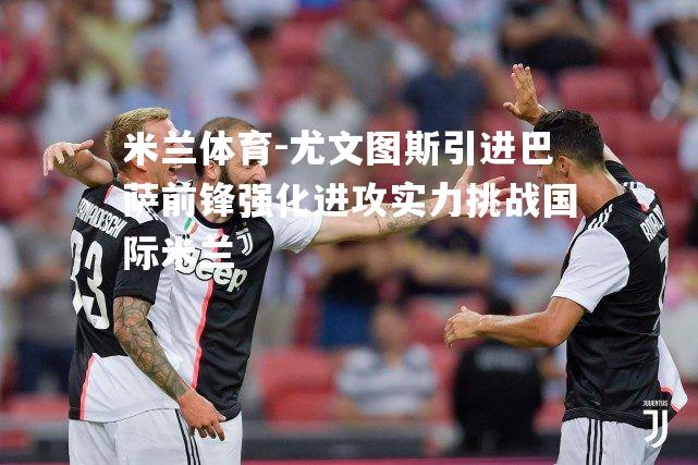 米兰体育-尤文图斯引进巴萨前锋强化进攻实力挑战国际米兰