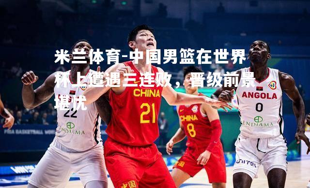 米兰体育-中国男篮在世界杯上遭遇三连败，晋级前景堪忧