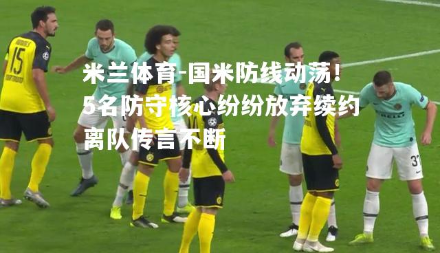米兰体育-国米防线动荡！5名防守核心纷纷放弃续约离队传言不断