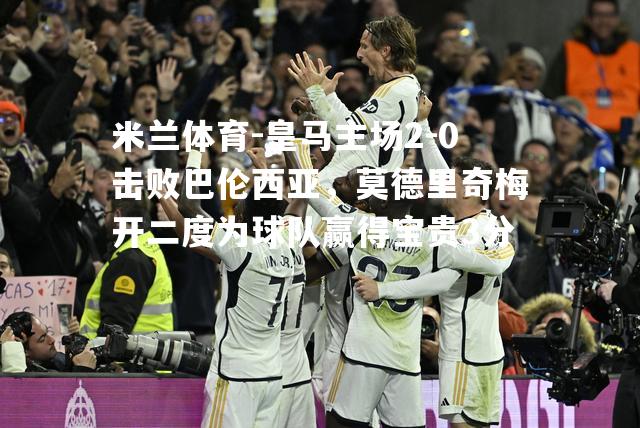 米兰体育-皇马主场2-0击败巴伦西亚，莫德里奇梅开二度为球队赢得宝贵3分