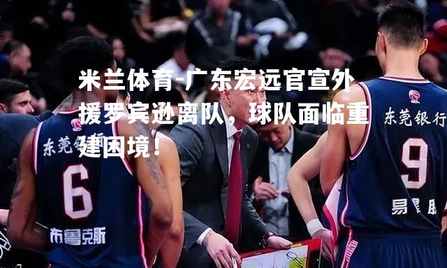 米兰体育-广东宏远官宣外援罗宾逊离队，球队面临重建困境！