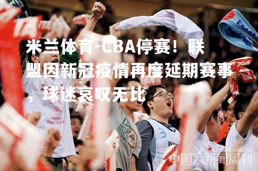 米兰体育-CBA停赛！联盟因新冠疫情再度延期赛事，球迷哀叹无比
