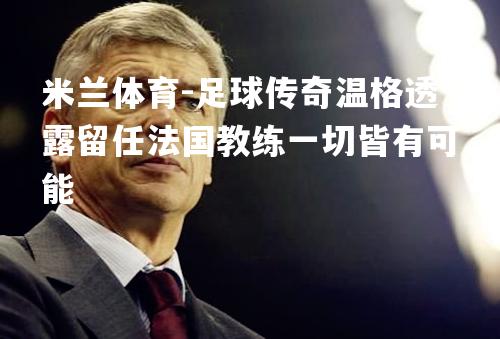 米兰体育-足球传奇温格透露留任法国教练一切皆有可能