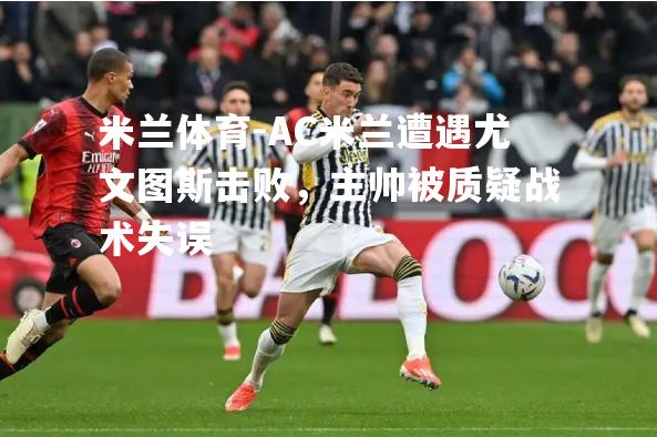 米兰体育-AC米兰遭遇尤文图斯击败，主帅被质疑战术失误