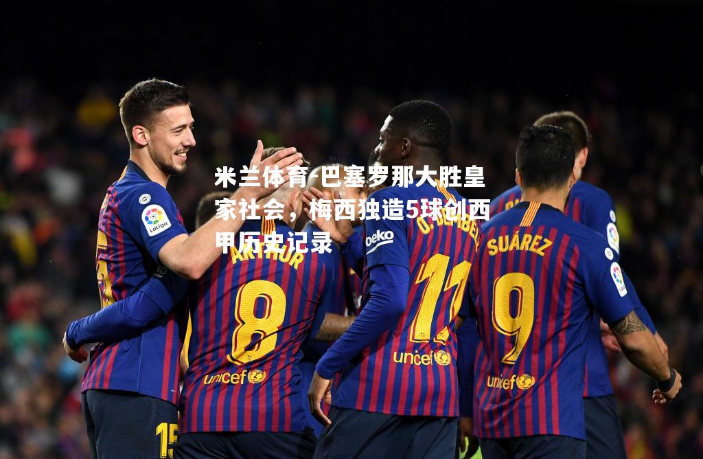 米兰体育-巴塞罗那大胜皇家社会，梅西独造5球创西甲历史记录