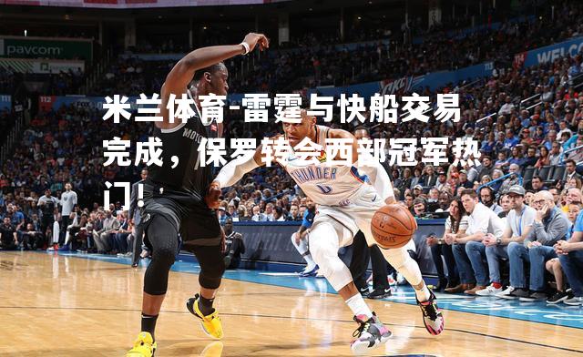 米兰体育-雷霆与快船交易完成，保罗转会西部冠军热门！