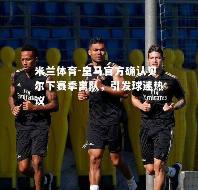 米兰体育-皇马官方确认贝尔下赛季离队，引发球迷热议