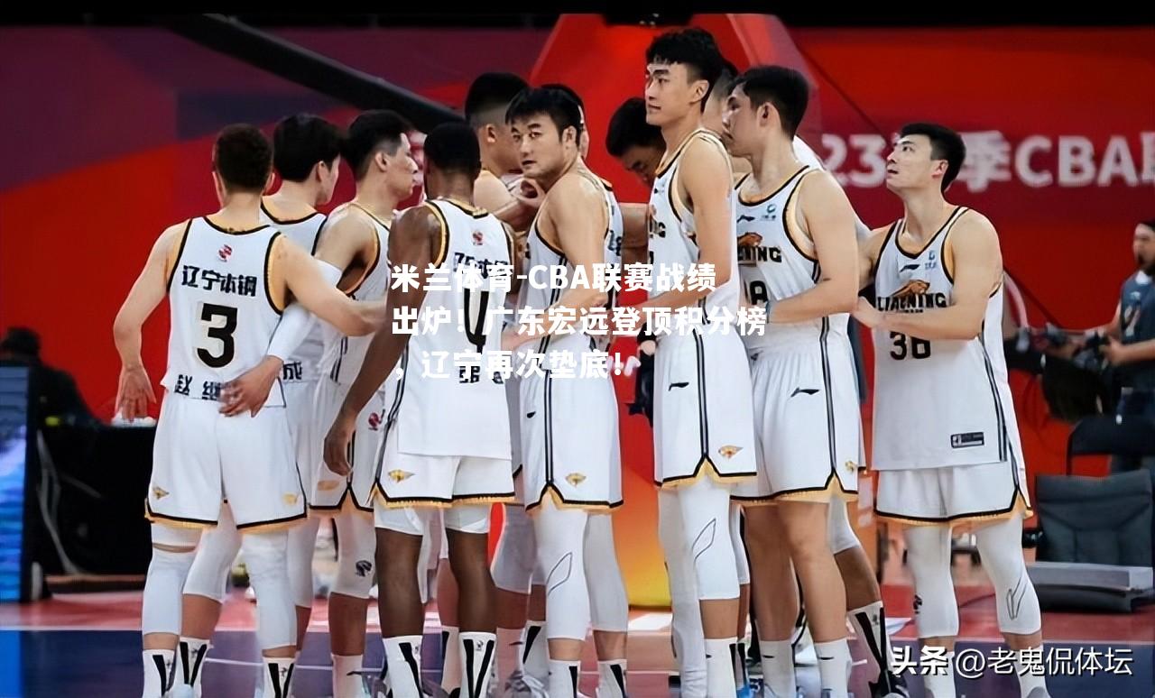 米兰体育-CBA联赛战绩出炉！广东宏远登顶积分榜，辽宁再次垫底！