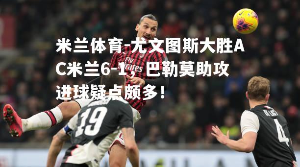 米兰体育-尤文图斯大胜AC米兰6-1，巴勒莫助攻进球疑点颇多！