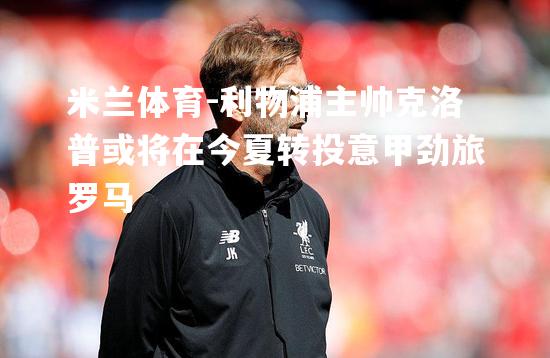 米兰体育-利物浦主帅克洛普或将在今夏转投意甲劲旅罗马