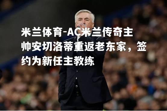 米兰体育-AC米兰传奇主帅安切洛蒂重返老东家，签约为新任主教练