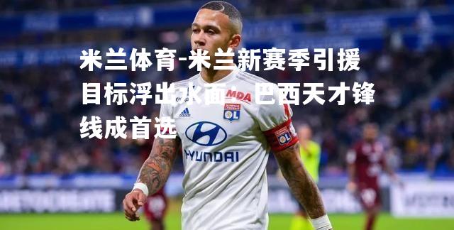 米兰体育-米兰新赛季引援目标浮出水面：巴西天才锋线成首选