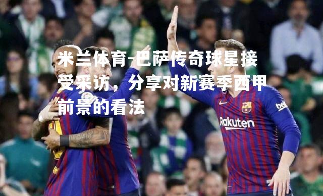 米兰体育-巴萨传奇球星接受采访，分享对新赛季西甲前景的看法