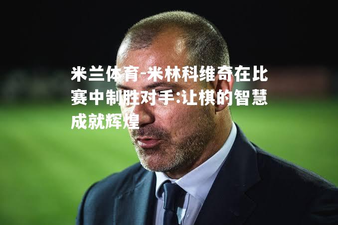 米兰体育-米林科维奇在比赛中制胜对手:让棋的智慧成就辉煌