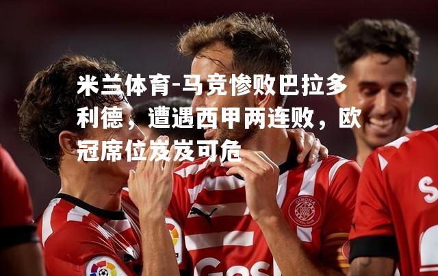 米兰体育-马竞惨败巴拉多利德，遭遇西甲两连败，欧冠席位岌岌可危