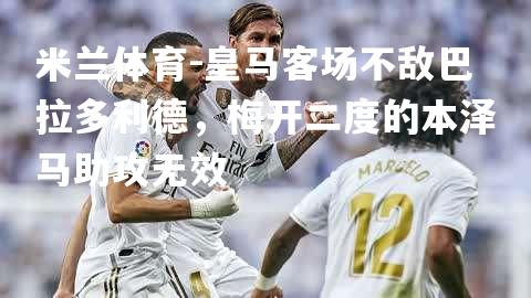 米兰体育-皇马客场不敌巴拉多利德，梅开二度的本泽马助攻无效