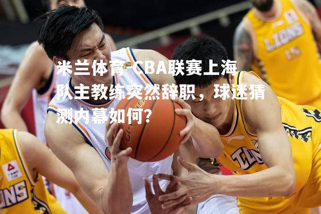 米兰体育-CBA联赛上海队主教练突然辞职，球迷猜测内幕如何？