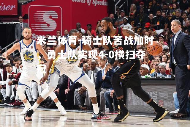 米兰体育-骑士队苦战加时，勇士队实现4-0横扫夺冠
