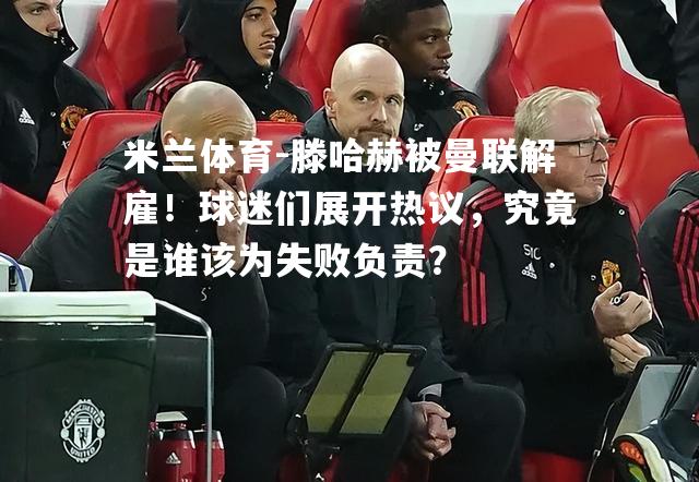 米兰体育-滕哈赫被曼联解雇！球迷们展开热议，究竟是谁该为失败负责？