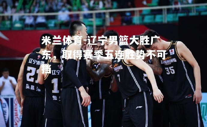 米兰体育-辽宁男篮大胜广东，取得赛季五连胜势不可挡