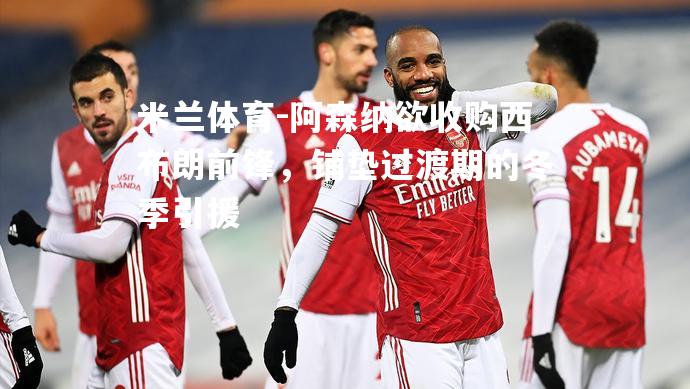 米兰体育-阿森纳欲收购西布朗前锋，铺垫过渡期的冬季引援