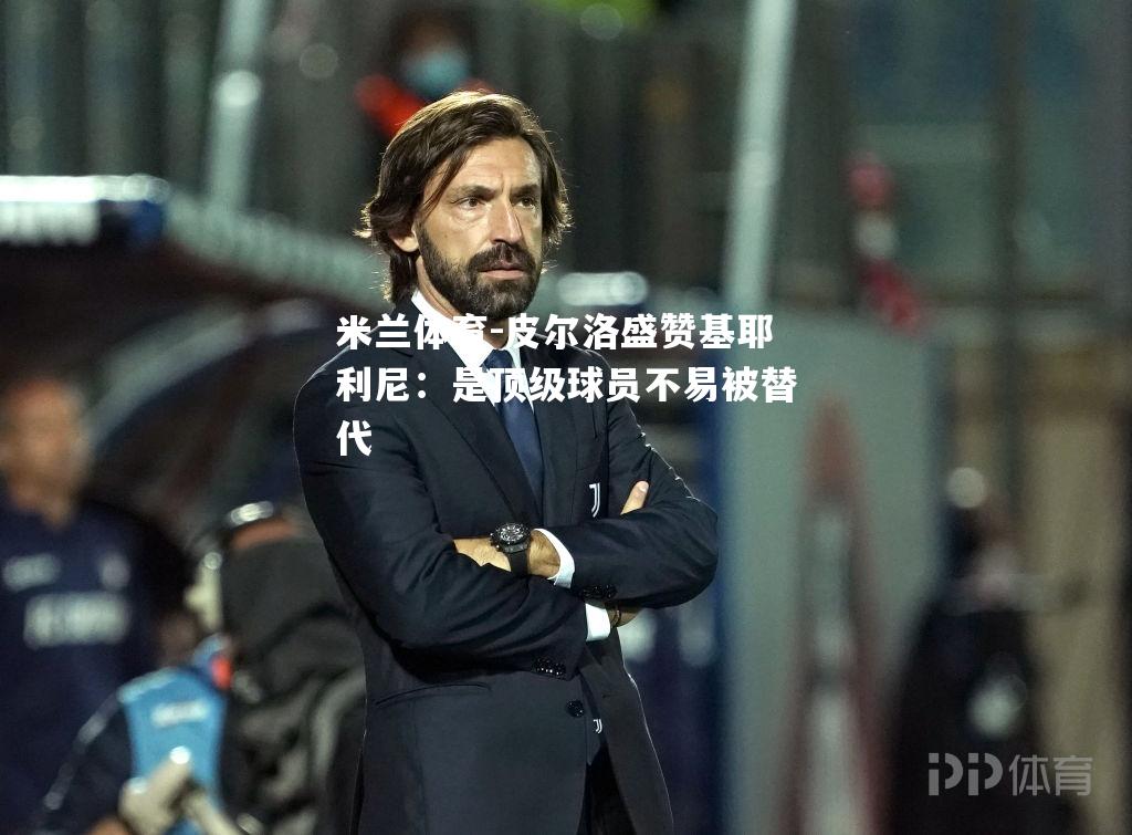 米兰体育-皮尔洛盛赞基耶利尼：是顶级球员不易被替代