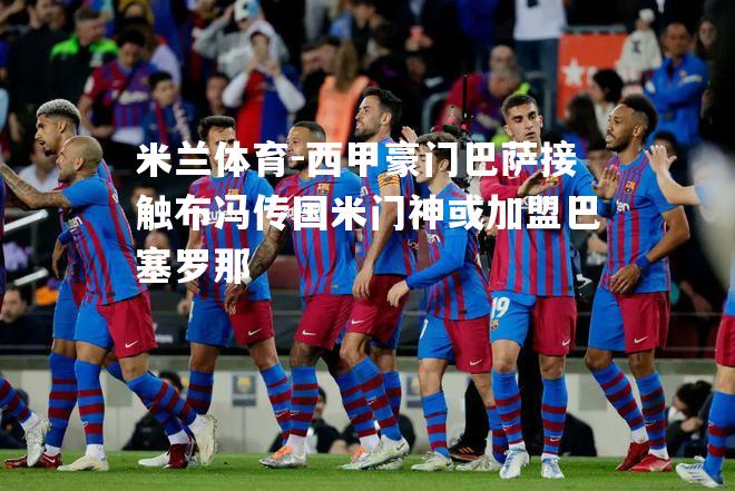 米兰体育-西甲豪门巴萨接触布冯传国米门神或加盟巴塞罗那