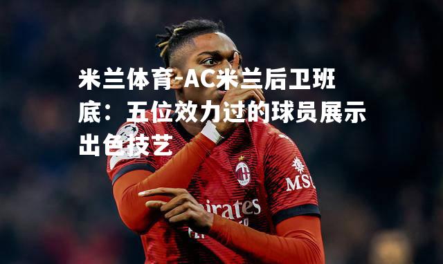 米兰体育-AC米兰后卫班底：五位效力过的球员展示出色技艺