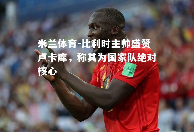 米兰体育-比利时主帅盛赞卢卡库，称其为国家队绝对核心