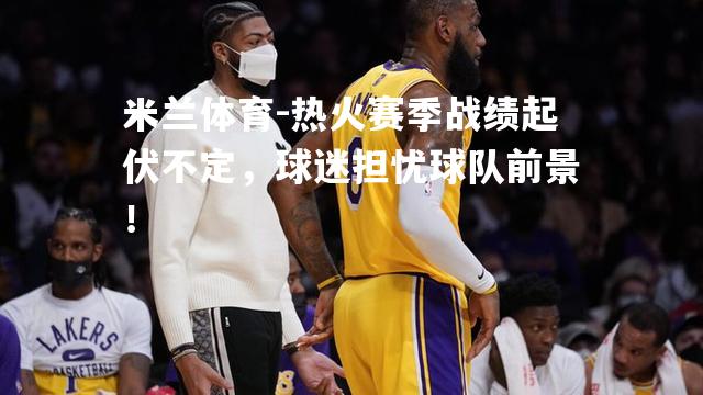 米兰体育-热火赛季战绩起伏不定，球迷担忧球队前景！