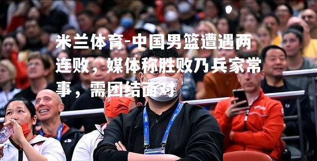 米兰体育-中国男篮遭遇两连败，媒体称胜败乃兵家常事，需团结面对