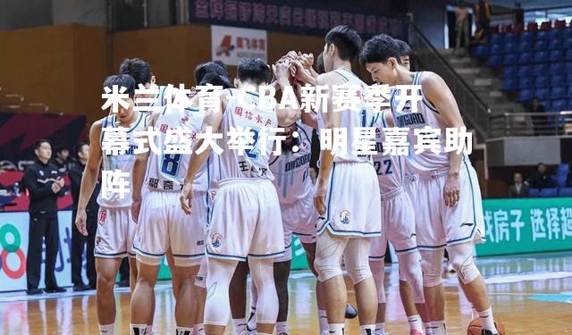 米兰体育-CBA新赛季开幕式盛大举行：明星嘉宾助阵