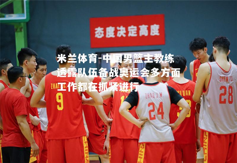 米兰体育-中国男篮主教练透露队伍备战奥运会多方面工作都在抓紧进行