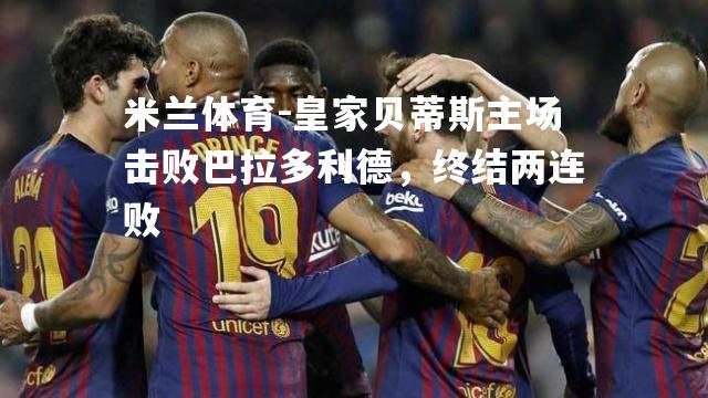 米兰体育-皇家贝蒂斯主场击败巴拉多利德，终结两连败