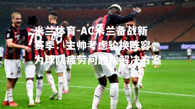 米兰体育-AC米兰备战新赛季：主帅考虑轮换阵容，为球队疲劳问题找解决方案