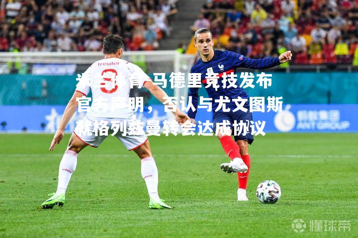 米兰体育-马德里竞技发布官方声明，否认与尤文图斯就格列兹曼转会达成协议