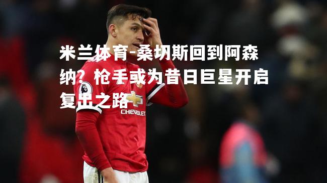 米兰体育-桑切斯回到阿森纳？枪手或为昔日巨星开启复出之路