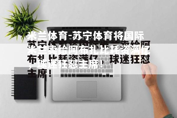 米兰体育-苏宁体育将国际米兰卖给阿布扎比耗资满亿，球迷狂怼主席！