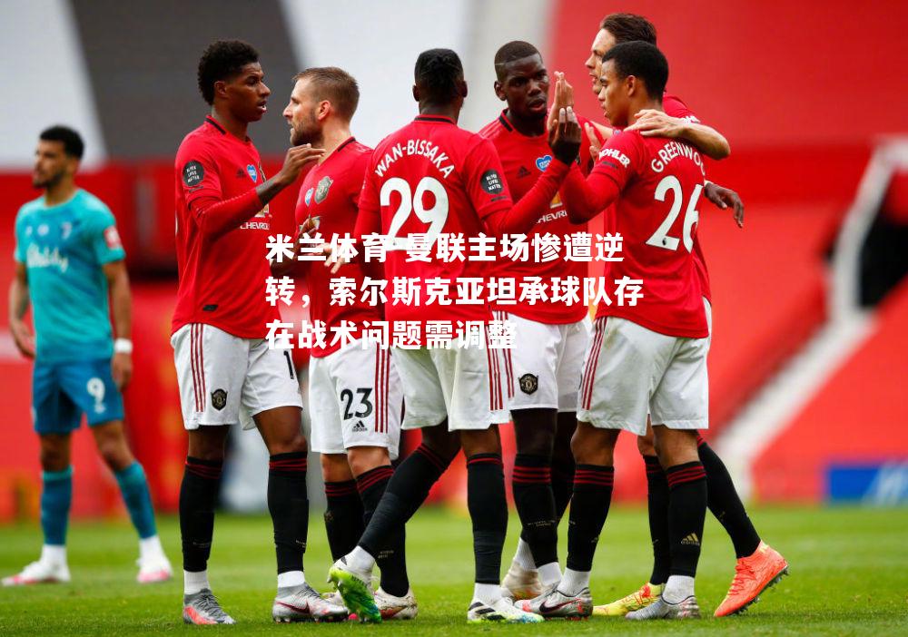 米兰体育-曼联主场惨遭逆转，索尔斯克亚坦承球队存在战术问题需调整