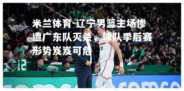 米兰体育-辽宁男篮主场惨遭广东队灭杀，球队季后赛形势岌岌可危