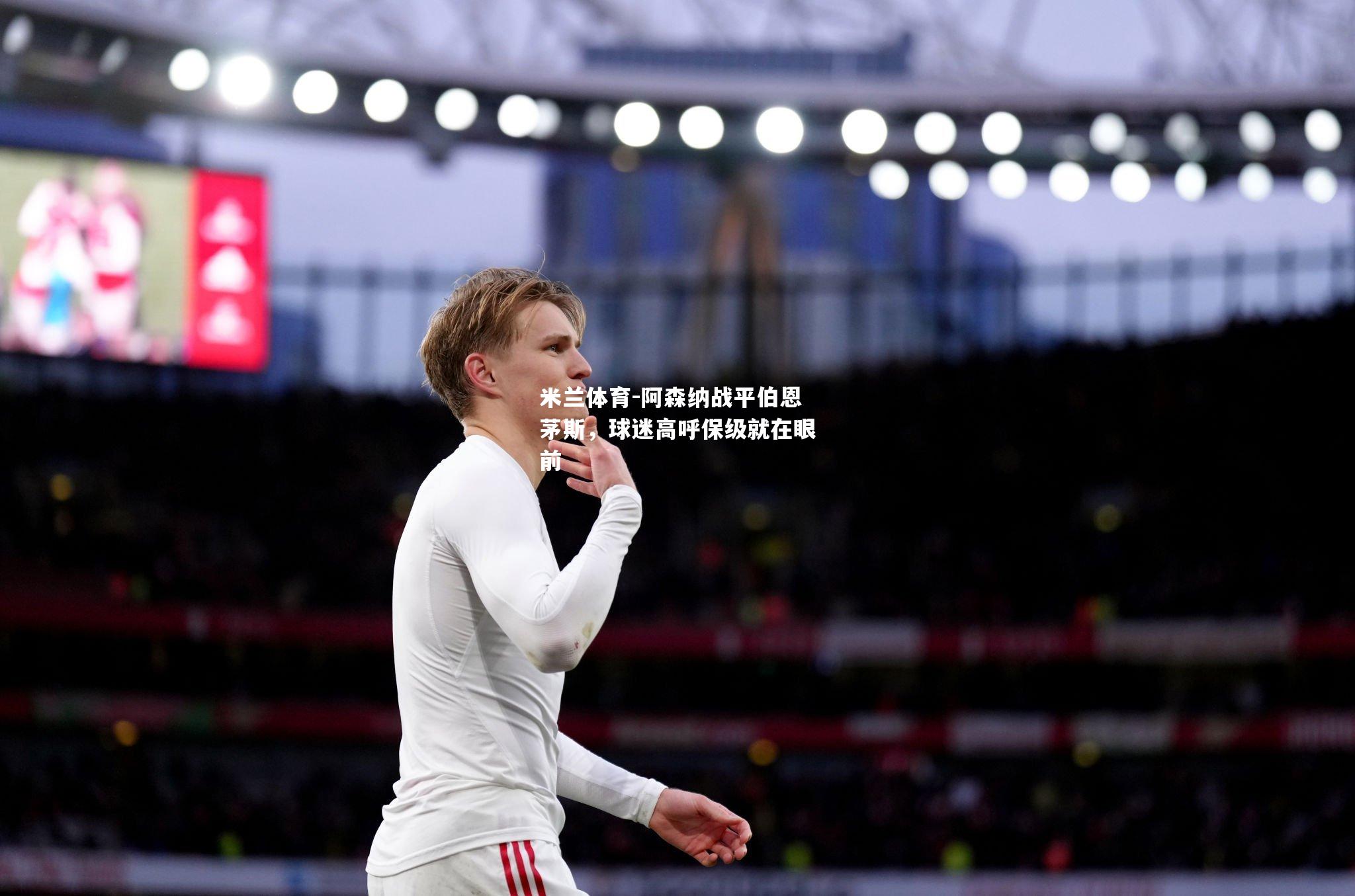 米兰体育-阿森纳战平伯恩茅斯，球迷高呼保级就在眼前