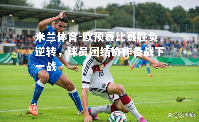 米兰体育-欧预赛比赛胜负逆转，球员团结协作备战下一战