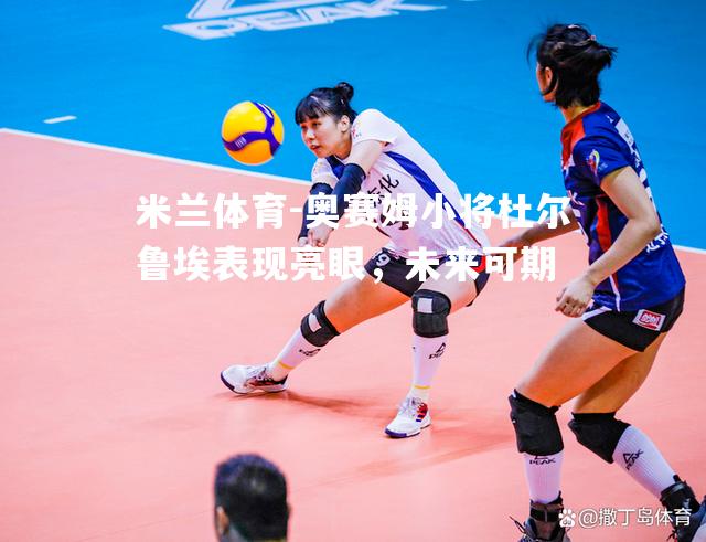 米兰体育-奥赛姆小将杜尔鲁埃表现亮眼，未来可期