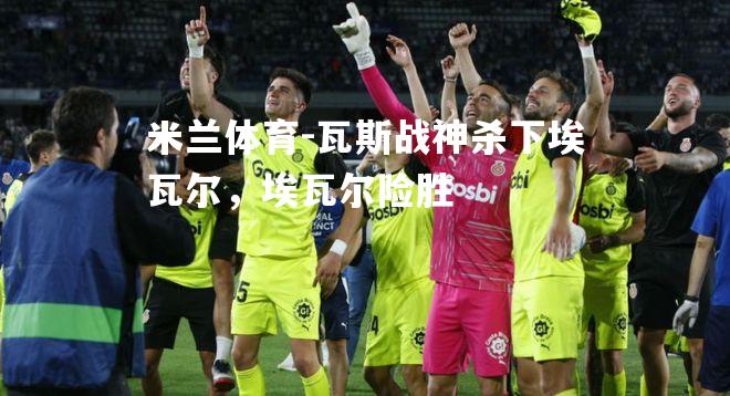 米兰体育-瓦斯战神杀下埃瓦尔，埃瓦尔险胜