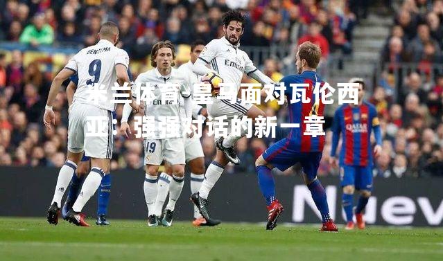 米兰体育-皇马面对瓦伦西亚：强强对话的新一章