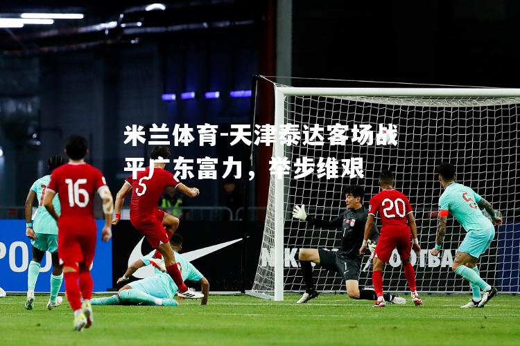 米兰体育-天津泰达客场战平广东富力，举步维艰